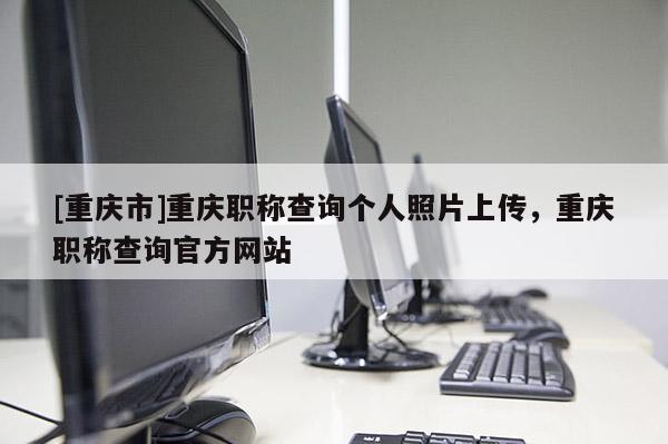 [重慶市]重慶職稱查詢個人照片上傳，重慶職稱查詢官方網站