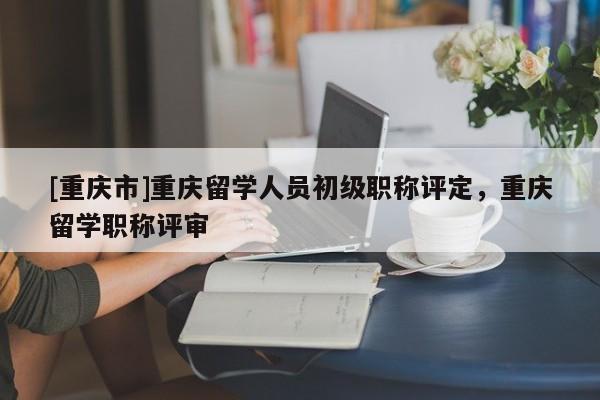 [重慶市]重慶留學人員初級職稱評定，重慶留學職稱評審
