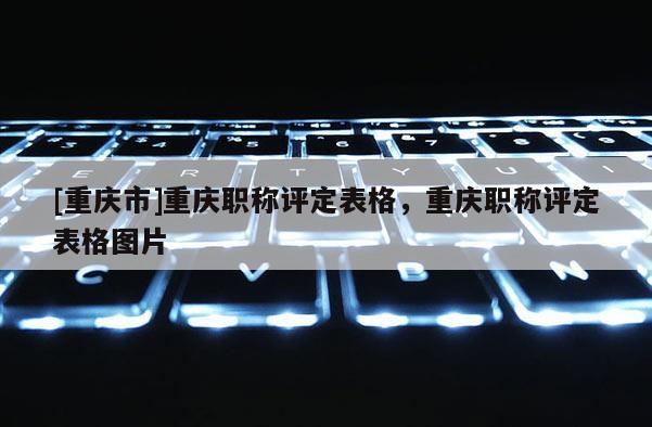 [重慶市]重慶職稱評(píng)定表格，重慶職稱評(píng)定表格圖片