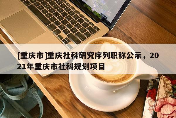 [重慶市]重慶社科研究序列職稱公示，2021年重慶市社科規劃項目