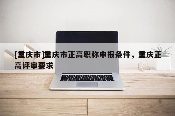 [重慶市]重慶市正高職稱申報(bào)條件，重慶正高評審要求