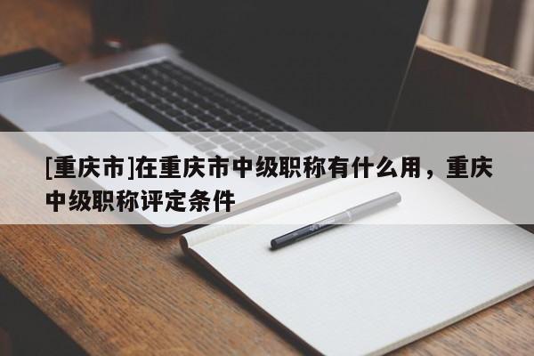 [重慶市]在重慶市中級(jí)職稱有什么用，重慶中級(jí)職稱評(píng)定條件