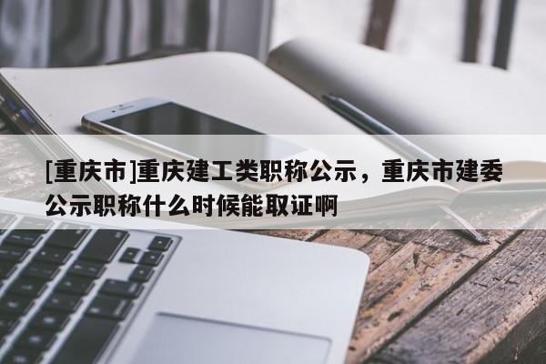 [重慶市]重慶建工類職稱公示，重慶市建委公示職稱什么時候能取證啊