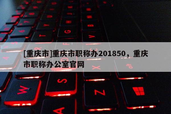 [重慶市]重慶市職稱辦201850，重慶市職稱辦公室官網