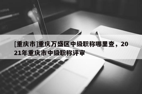 [重慶市]重慶萬盛區中級職稱哪里查，2021年重慶市中級職稱評審