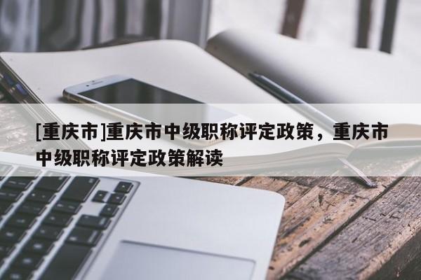 [重慶市]重慶市中級職稱評定政策，重慶市中級職稱評定政策解讀