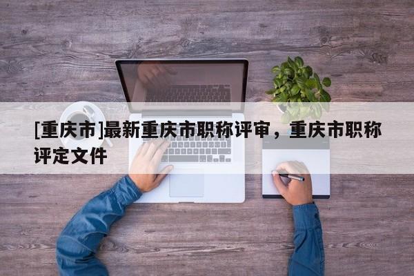 [重慶市]最新重慶市職稱評(píng)審，重慶市職稱評(píng)定文件