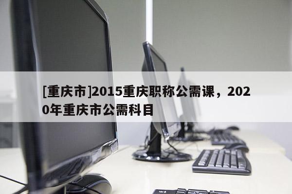 [重慶市]2015重慶職稱公需課，2020年重慶市公需科目