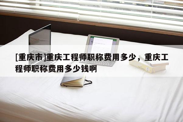[重慶市]重慶工程師職稱費用多少，重慶工程師職稱費用多少錢啊
