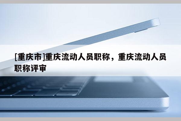 [重慶市]重慶流動人員職稱，重慶流動人員職稱評審