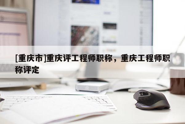 [重慶市]重慶評工程師職稱，重慶工程師職稱評定
