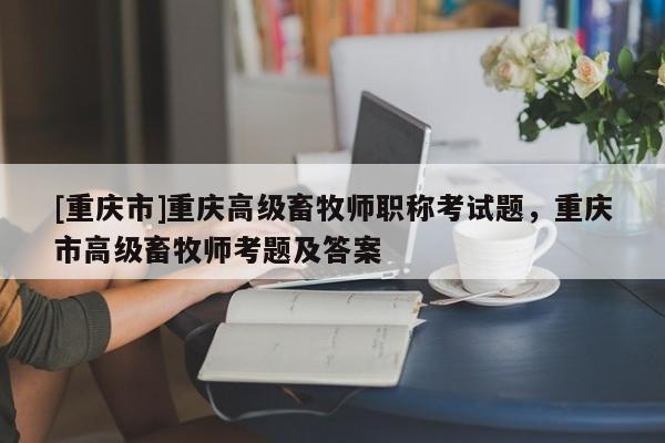 [重慶市]重慶高級畜牧師職稱考試題，重慶市高級畜牧師考題及答案