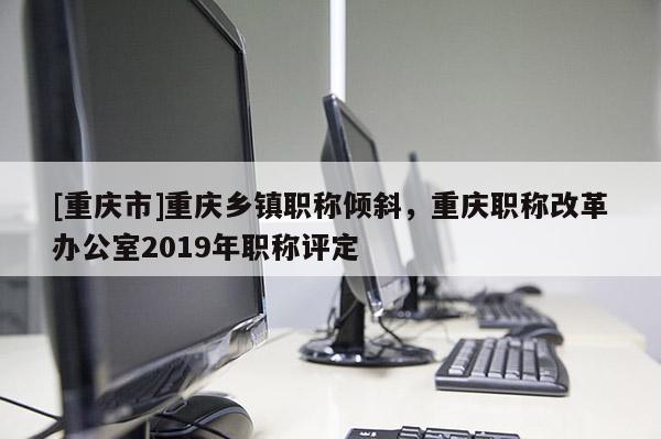 [重慶市]重慶鄉鎮職稱傾斜，重慶職稱改革辦公室2019年職稱評定