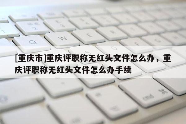 [重慶市]重慶評職稱無紅頭文件怎么辦，重慶評職稱無紅頭文件怎么辦手續