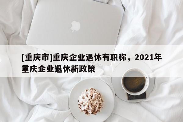 [重慶市]重慶企業退休有職稱，2021年重慶企業退休新政策