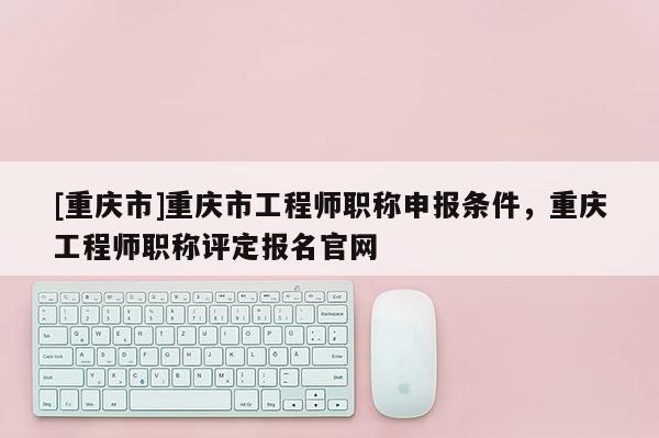 [重慶市]重慶市工程師職稱申報條件，重慶工程師職稱評定報名官網