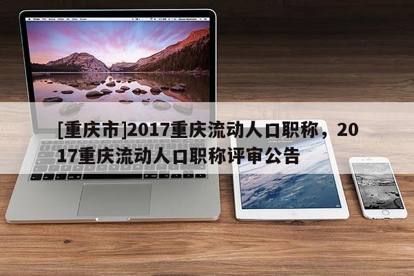 [重慶市]2017重慶流動人口職稱，2017重慶流動人口職稱評審公告