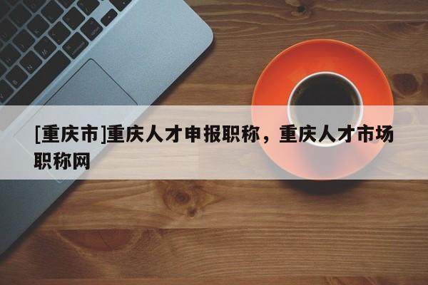 [重慶市]重慶人才申報職稱，重慶人才市場職稱網