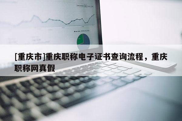 [重慶市]重慶職稱電子證書查詢流程，重慶職稱網真假