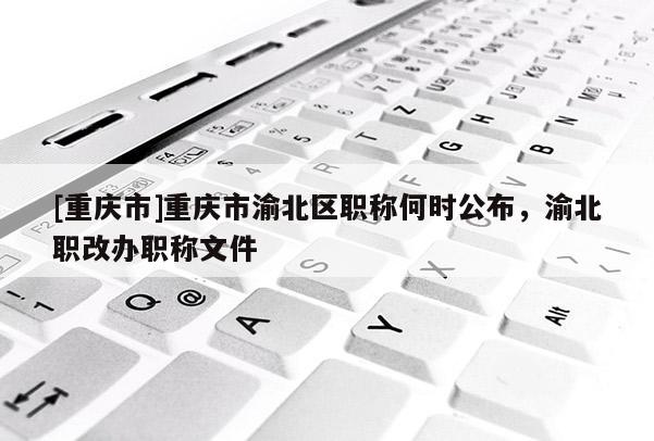 [重慶市]重慶市渝北區(qū)職稱何時(shí)公布，渝北職改辦職稱文件