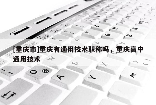 [重慶市]重慶有通用技術(shù)職稱嗎，重慶高中通用技術(shù)