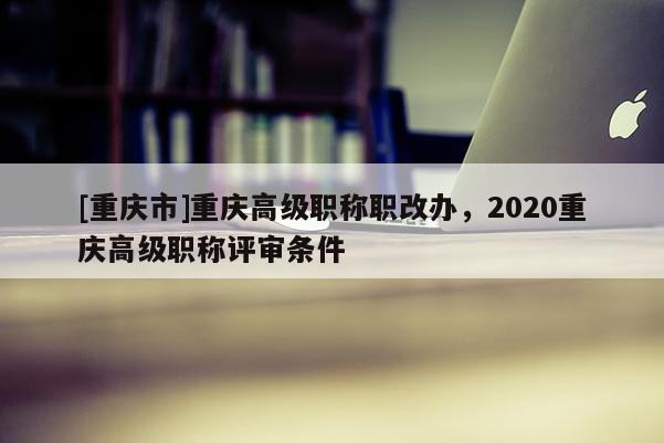 [重慶市]重慶高級職稱職改辦，2020重慶高級職稱評審條件