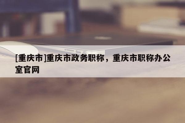 [重慶市]重慶市政務(wù)職稱，重慶市職稱辦公室官網(wǎng)