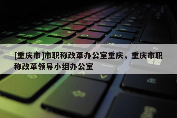 [重慶市]市職稱改革辦公室重慶，重慶市職稱改革領導小組辦公室