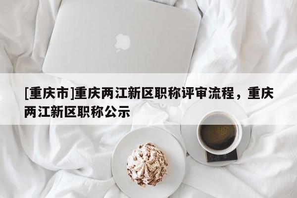 [重慶市]重慶兩江新區(qū)職稱評(píng)審流程，重慶兩江新區(qū)職稱公示