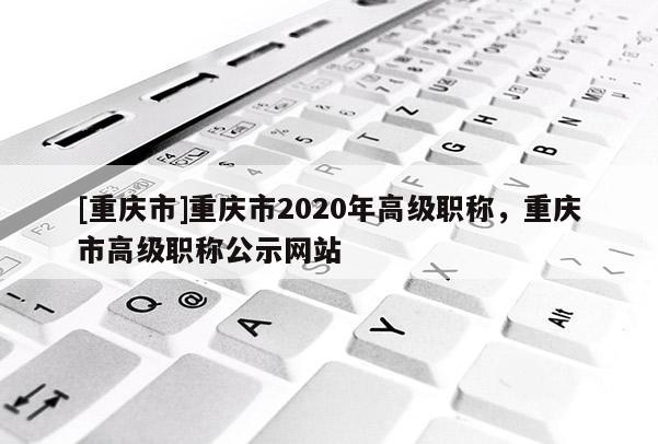 [重慶市]重慶市2020年高級(jí)職稱，重慶市高級(jí)職稱公示網(wǎng)站