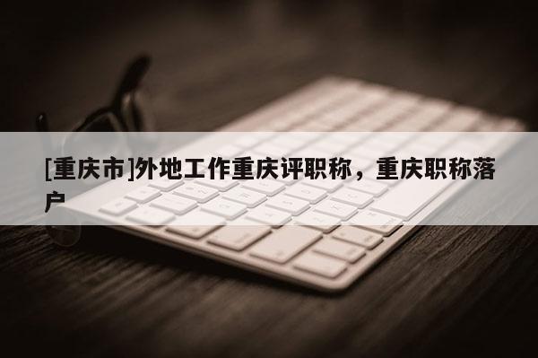 [重慶市]外地工作重慶評職稱，重慶職稱落戶