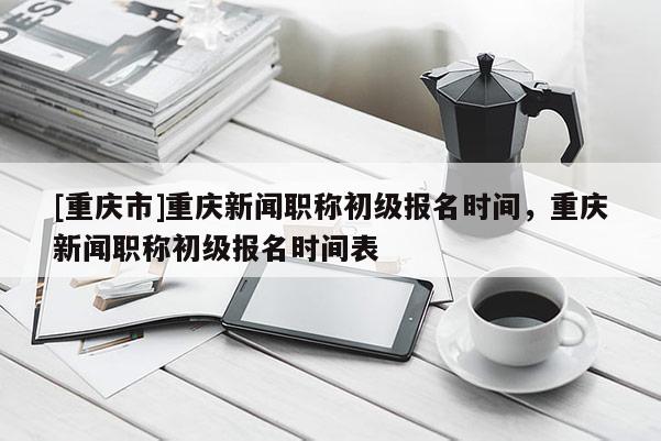 [重慶市]重慶新聞職稱初級報名時間，重慶新聞職稱初級報名時間表