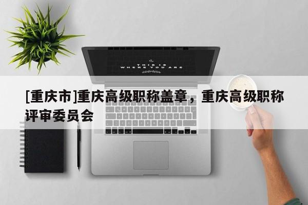 [重慶市]重慶高級職稱蓋章，重慶高級職稱評審委員會