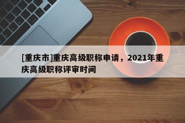 [重慶市]重慶高級(jí)職稱(chēng)申請(qǐng)，2021年重慶高級(jí)職稱(chēng)評(píng)審時(shí)間