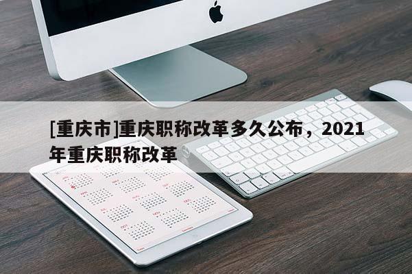 [重慶市]重慶職稱改革多久公布，2021年重慶職稱改革