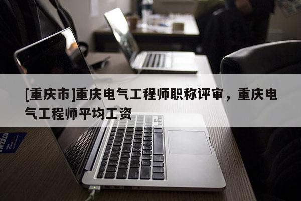 [重慶市]重慶電氣工程師職稱評審，重慶電氣工程師平均工資