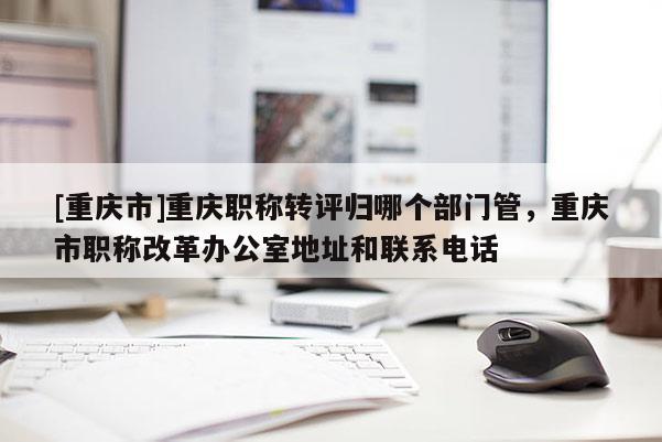 [重慶市]重慶職稱轉評歸哪個部門管，重慶市職稱改革辦公室地址和聯系電話