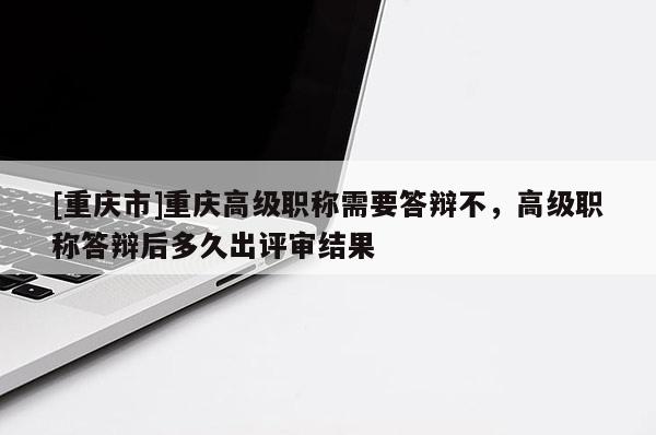 [重慶市]重慶高級職稱需要答辯不，高級職稱答辯后多久出評審結果
