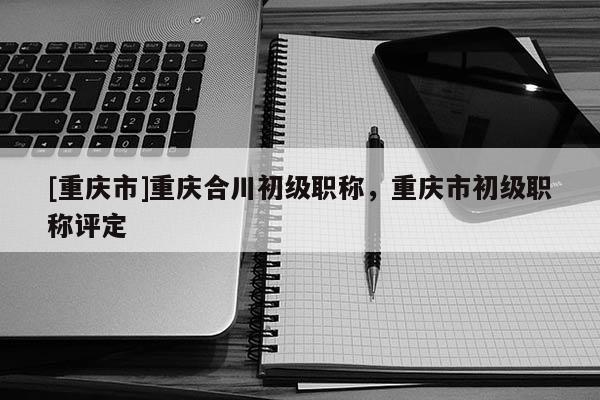 [重慶市]重慶合川初級(jí)職稱(chēng)，重慶市初級(jí)職稱(chēng)評(píng)定