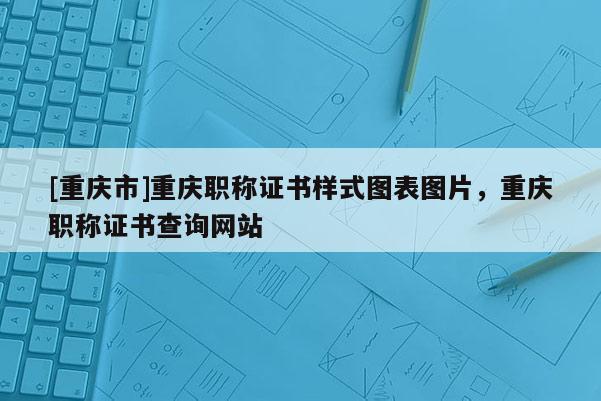 [重慶市]重慶職稱證書樣式圖表圖片，重慶職稱證書查詢網站
