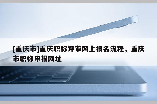 [重慶市]重慶職稱評審網(wǎng)上報名流程，重慶市職稱申報網(wǎng)址