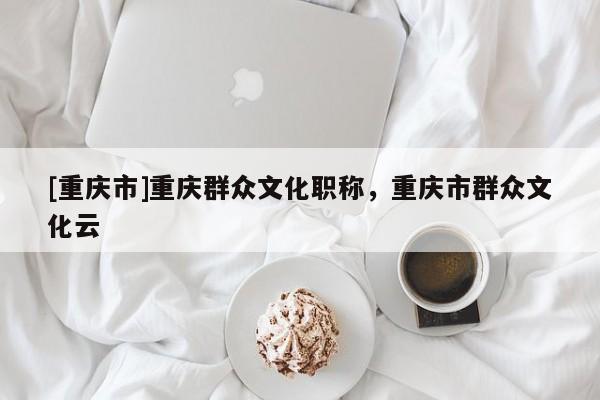 [重慶市]重慶群眾文化職稱，重慶市群眾文化云
