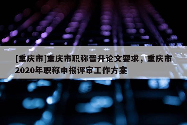 [重慶市]重慶市職稱晉升論文要求，重慶市2020年職稱申報評審工作方案