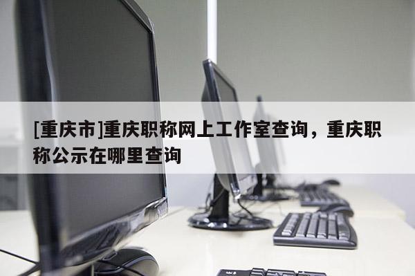 [重慶市]重慶職稱網上工作室查詢，重慶職稱公示在哪里查詢