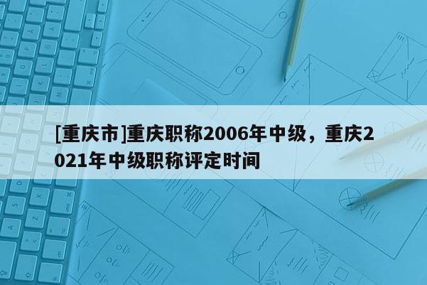 [重慶市]重慶職稱2006年中級(jí)，重慶2021年中級(jí)職稱評(píng)定時(shí)間