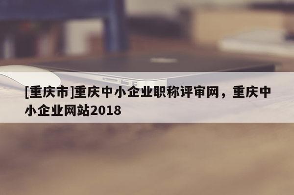 [重慶市]重慶中小企業職稱評審網，重慶中小企業網站2018