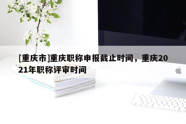 [重慶市]重慶職稱(chēng)申報(bào)截止時(shí)間，重慶2021年職稱(chēng)評(píng)審時(shí)間