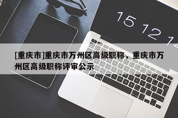 [重慶市]重慶市萬州區高級職稱，重慶市萬州區高級職稱評審公示