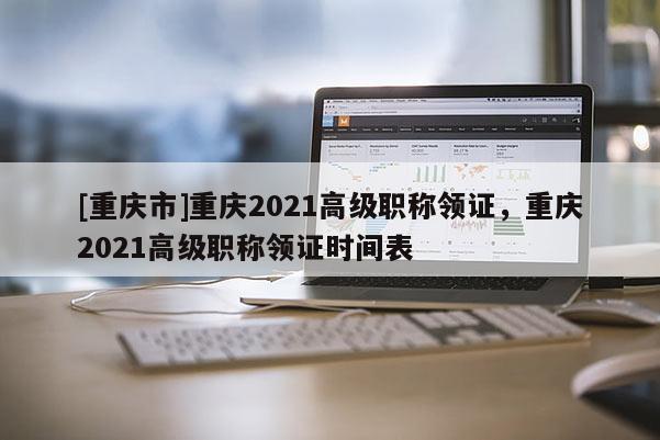 [重慶市]重慶2021高級職稱領證，重慶2021高級職稱領證時間表
