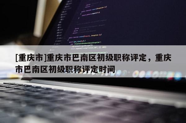 [重慶市]重慶市巴南區初級職稱評定，重慶市巴南區初級職稱評定時間